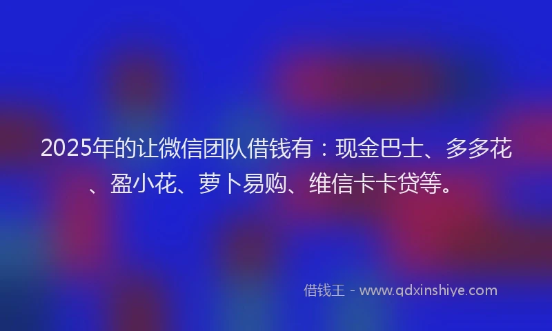 2025年的让微信团队借钱有：现金巴士、多多花、盈小花、萝卜易购、维信卡卡贷等。