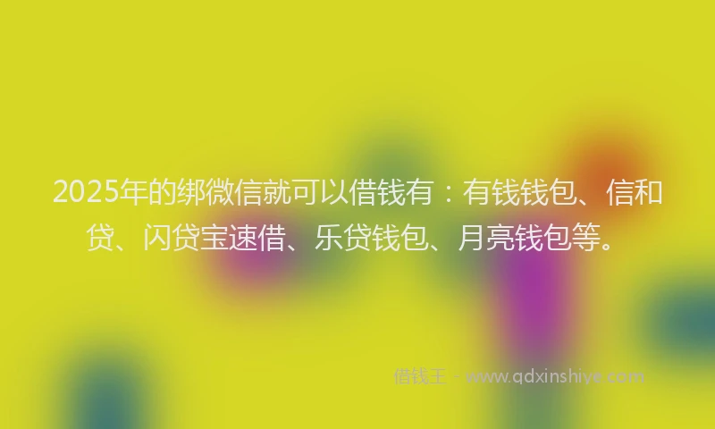 2025年的绑微信就可以借钱有：有钱钱包、信和贷、闪贷宝速借、乐贷钱包、月亮钱包等。