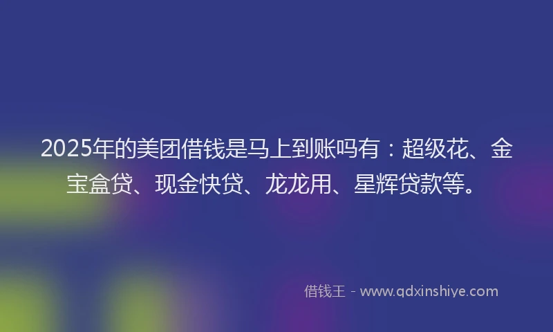 2025年的美团借钱是马上到账吗有：超级花、金宝盒贷、现金快贷、龙龙用、星辉贷款等。