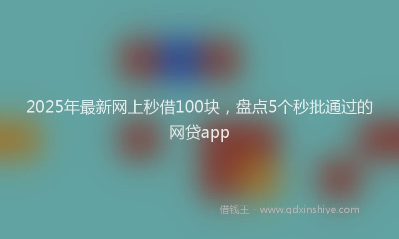 2025年最新网上秒借100块，盘点5个秒批通过的网贷app