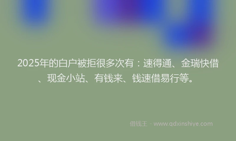 2025年的白户被拒很多次有：速得通、金瑞快借、现金小站、有钱来、钱速借易行等。