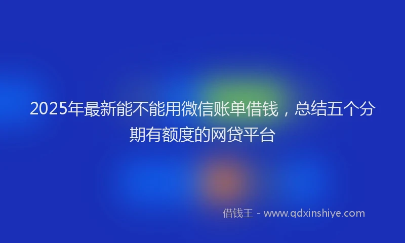 2025年最新能不能用微信账单借钱，总结五个分期有额度的网贷平台