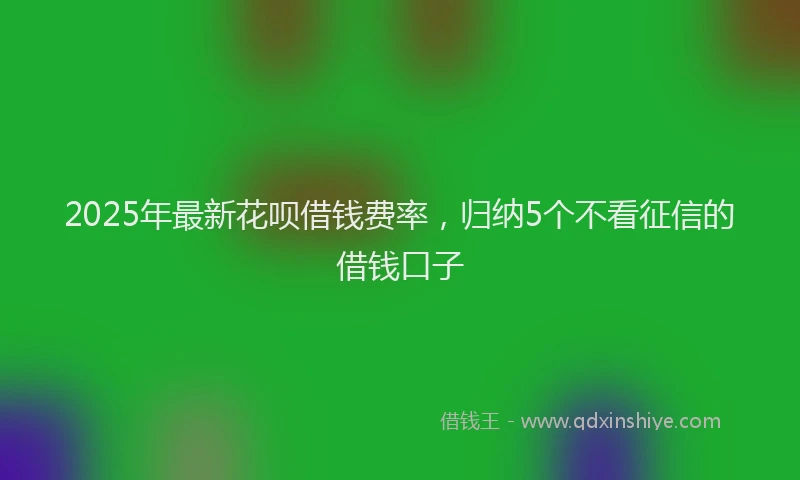 2025年最新花呗借钱费率，归纳5个不看征信的借钱口子