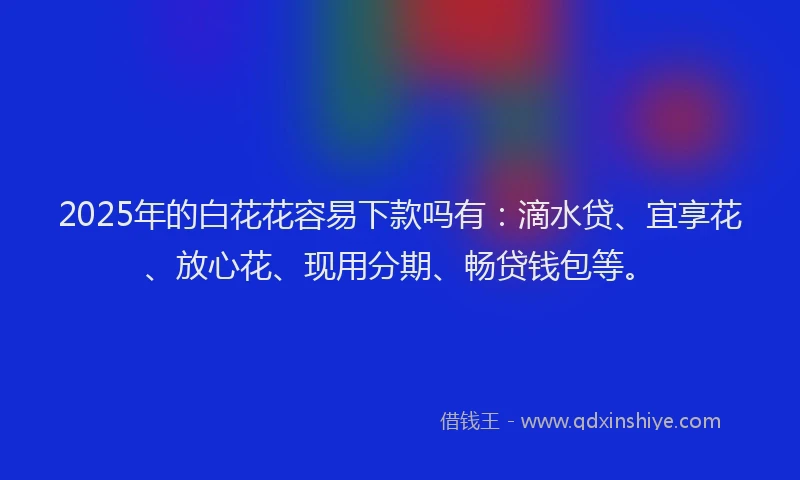2025年的白花花容易下款吗有：滴水贷、宜享花、放心花、现用分期、畅贷钱包等。