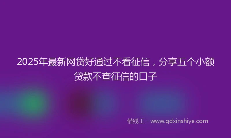 2025年最新网贷好通过不看征信，分享五个小额贷款不查征信的口子