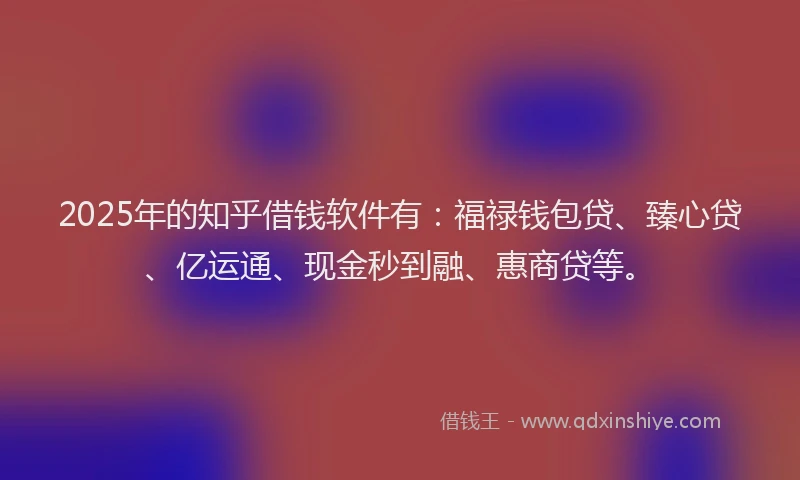 2025年的知乎借钱软件有：福禄钱包贷、臻心贷、亿运通、现金秒到融、惠商贷等。