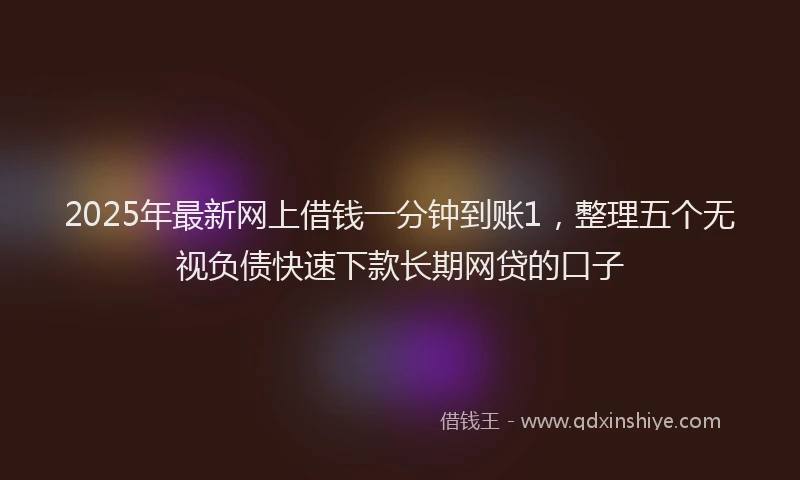 2025年最新网上借钱一分钟到账1，整理五个无视负债快速下款长期网贷的口子