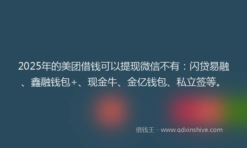 2025年的美团借钱可以提现微信不有：闪贷易融、鑫融钱包+、现金牛、金亿钱包、私立签等。