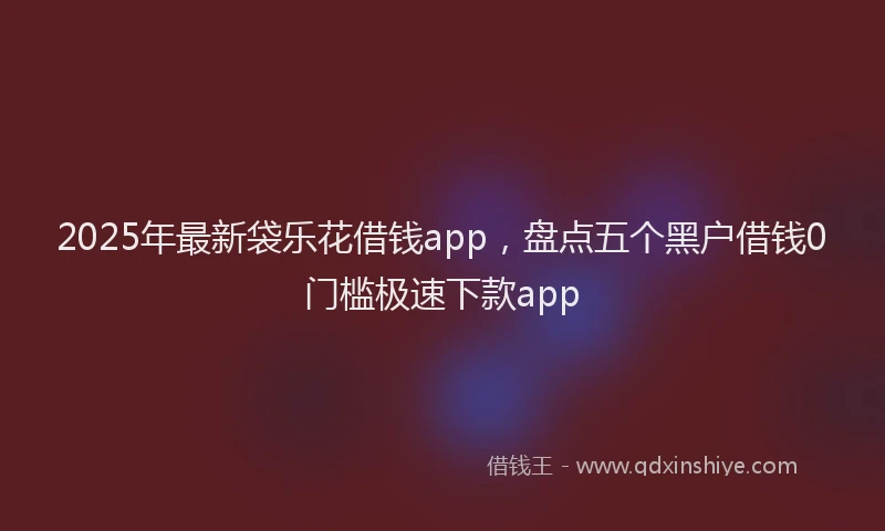 2025年最新袋乐花借钱app，盘点五个黑户借钱0门槛极速下款app