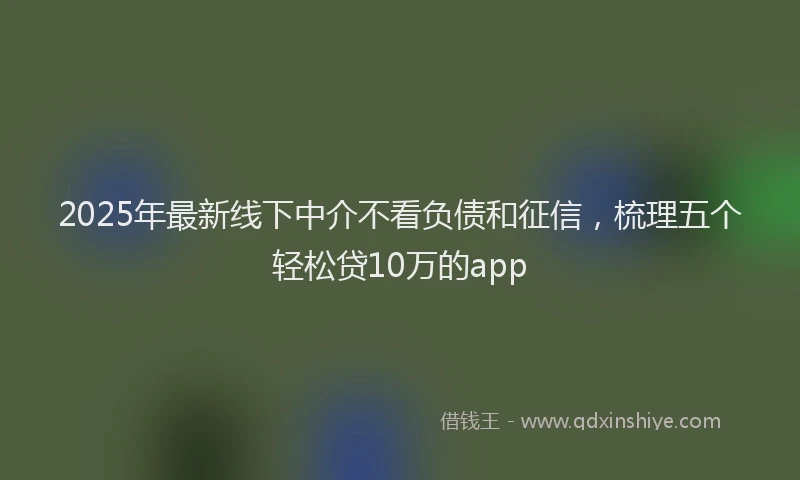 2025年最新线下中介不看负债和征信，梳理五个轻松贷10万的app