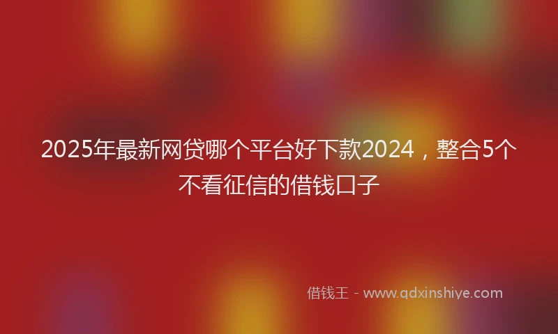 2025年最新网贷哪个平台好下款2024，整合5个不看征信的借钱口子