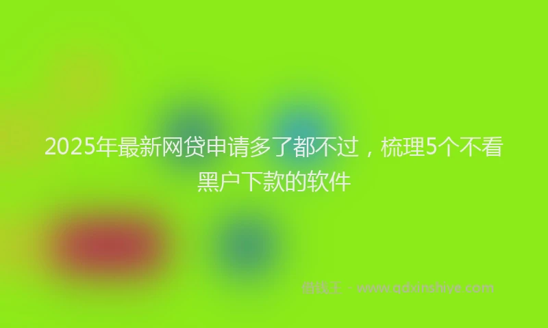 2025年最新网贷申请多了都不过，梳理5个不看黑户下款的软件
