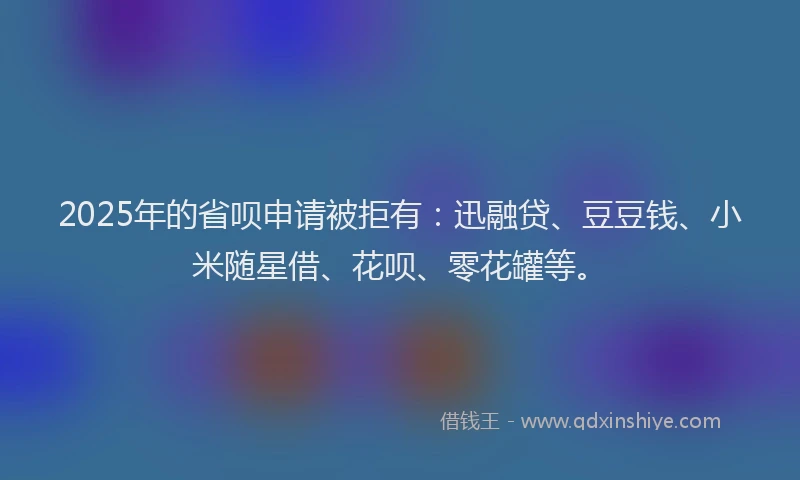 2025年的省呗申请被拒有：迅融贷、豆豆钱、小米随星借、花呗、零花罐等。