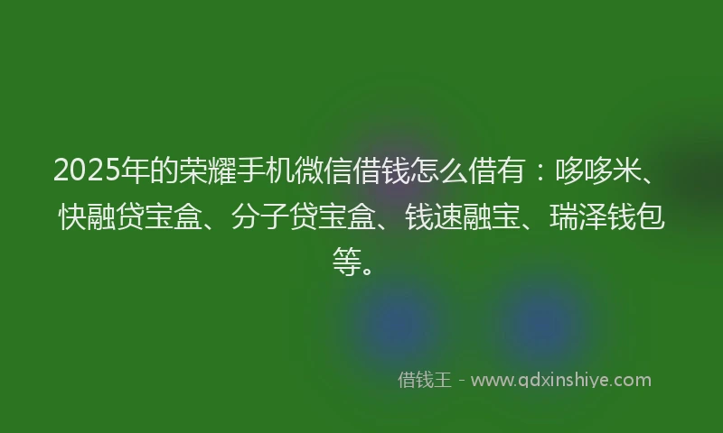 2025年的荣耀手机微信借钱怎么借有：哆哆米、快融贷宝盒、分子贷宝盒、钱速融宝、瑞泽钱包等。