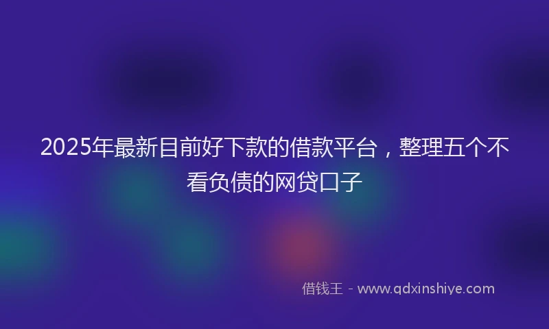 2025年最新目前好下款的借款平台，整理五个不看负债的网贷口子