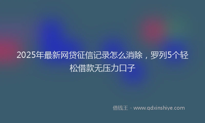 2025年最新网贷征信记录怎么消除，罗列5个轻松借款无压力口子
