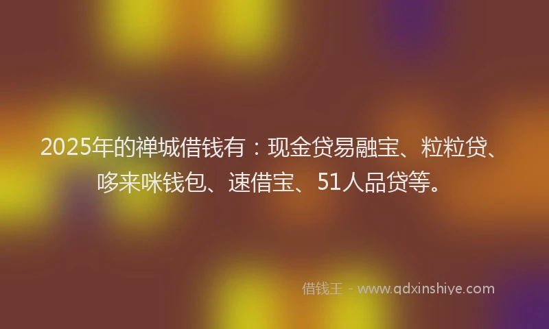 2025年的禅城借钱有：现金贷易融宝、粒粒贷、哆来咪钱包、速借宝、51人品贷等。