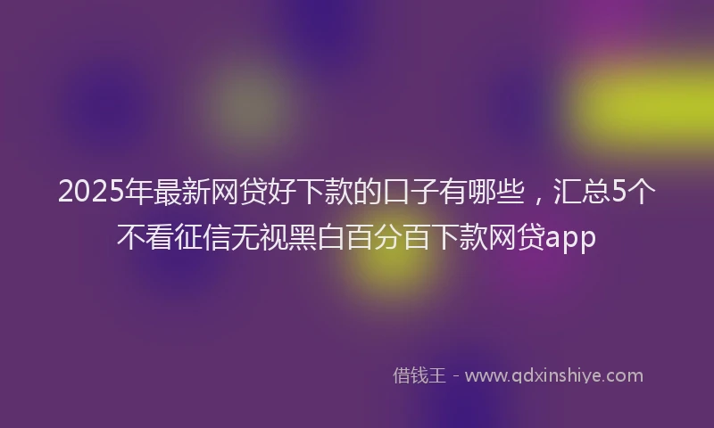2025年最新网贷好下款的口子有哪些，汇总5个不看征信无视黑白百分百下款网贷app