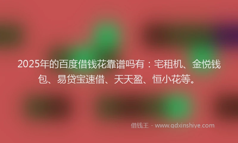 2025年的百度借钱花靠谱吗有：宅租机、金悦钱包、易贷宝速借、天天盈、恒小花等。