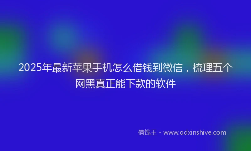 2025年最新苹果手机怎么借钱到微信，梳理五个网黑真正能下款的软件