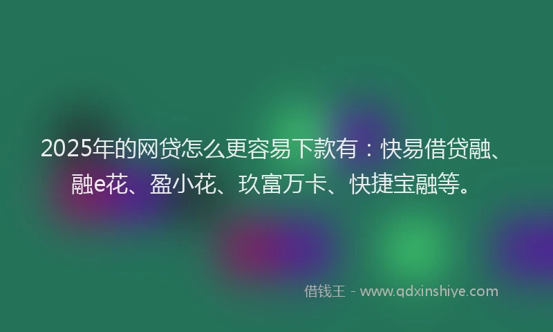 2025年的网贷怎么更容易下款有：快易借贷融、融e花、盈小花、玖富万卡、快捷宝融等。