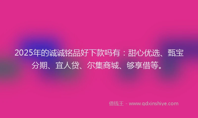 2025年的诚诚铭品好下款吗有：甜心优选、甄宝分期、宜人贷、尔集商城、够享借等。