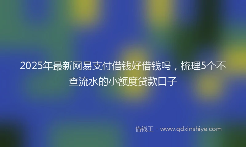 2025年最新网易支付借钱好借钱吗，梳理5个不查流水的小额度贷款口子
