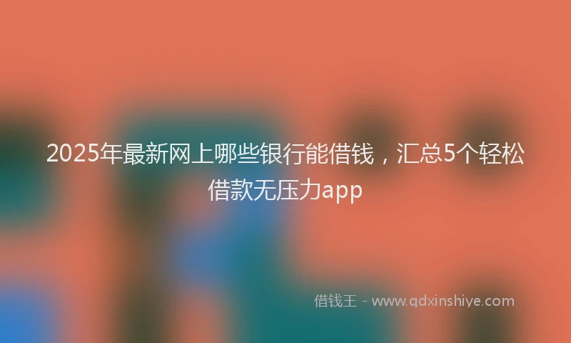 2025年最新网上哪些银行能借钱，汇总5个轻松借款无压力app