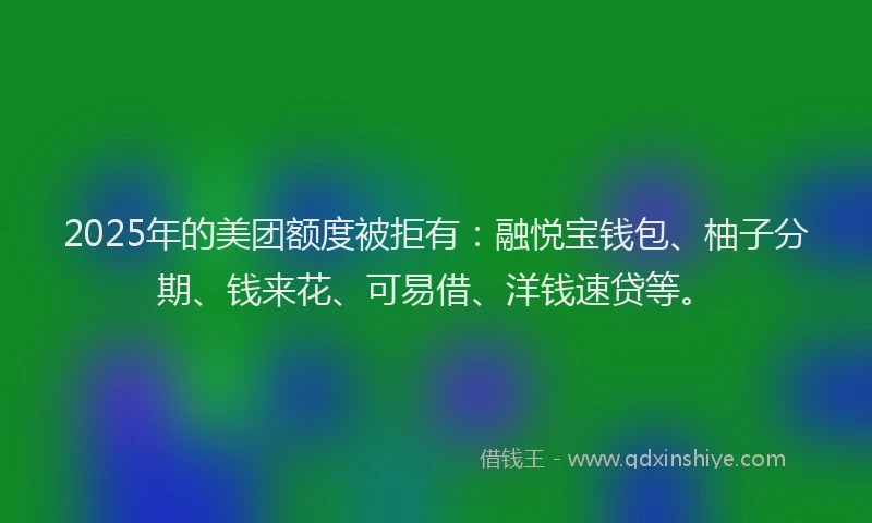 2025年的美团额度被拒有：融悦宝钱包、柚子分期、钱来花、可易借、洋钱速贷等。