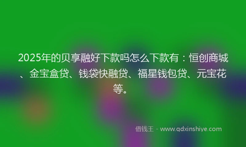 2025年的贝享融好下款吗怎么下款有：恒创商城、金宝盒贷、钱袋快融贷、福星钱包贷、元宝花等。