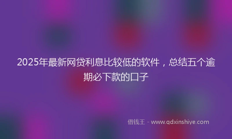 2025年最新网贷利息比较低的软件，总结五个逾期必下款的口子