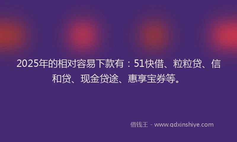 2025年的相对容易下款有：51快借、粒粒贷、信和贷、现金贷途、惠享宝券等。