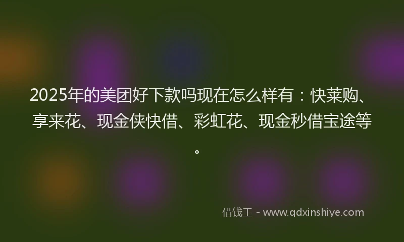 2025年的美团好下款吗现在怎么样有：快莱购、享来花、现金侠快借、彩虹花、现金秒借宝途等。