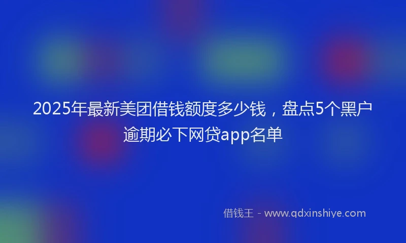 2025年最新美团借钱额度多少钱，盘点5个黑户逾期必下网贷app名单