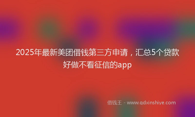 2025年最新美团借钱第三方申请，汇总5个贷款好做不看征信的app