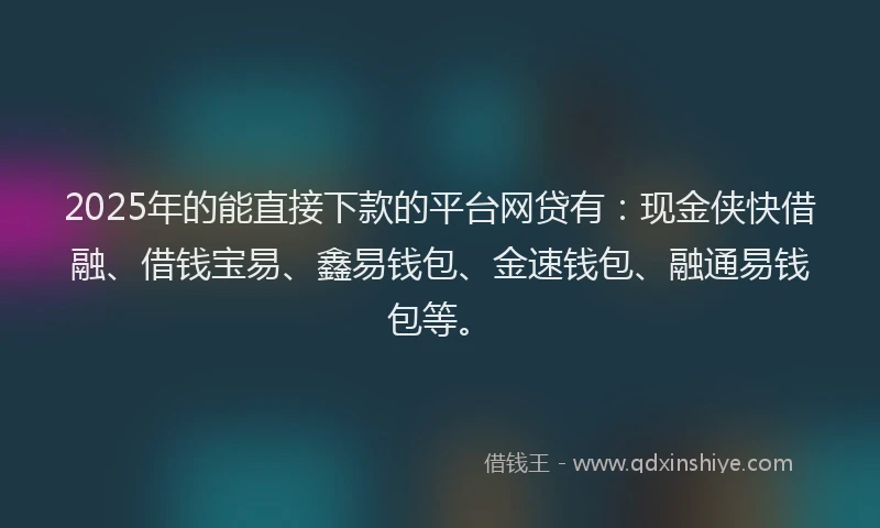 2025年的能直接下款的平台网贷有：现金侠快借融、借钱宝易、鑫易钱包、金速钱包、融通易钱包等。