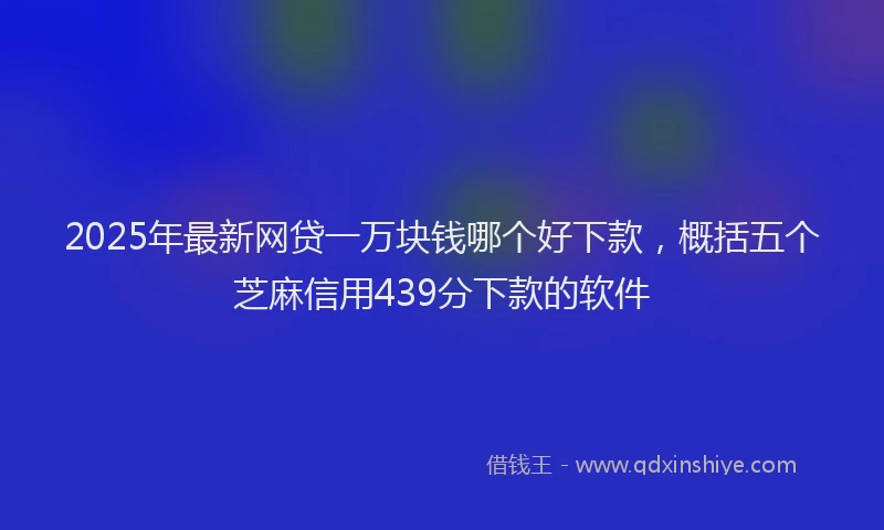 2025年最新网贷一万块钱哪个好下款，概括五个芝麻信用439分下款的软件