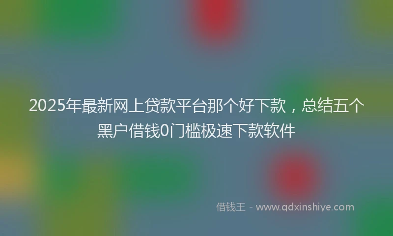 2025年最新网上贷款平台那个好下款，总结五个黑户借钱0门槛极速下款软件