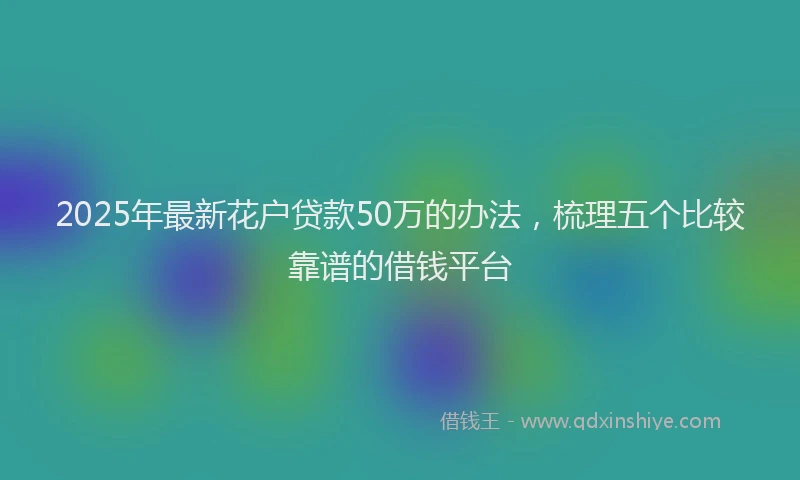 2025年最新花户贷款50万的办法，梳理五个比较靠谱的借钱平台