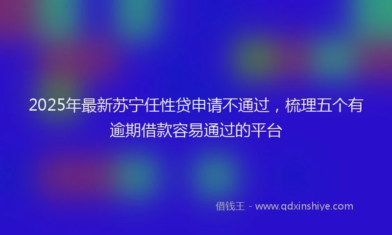 2025年最新苏宁任性贷申请不通过，梳理五个有逾期借款容易通过的平台
