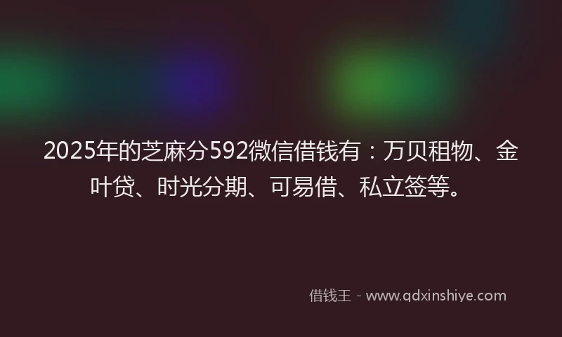 2025年的芝麻分592微信借钱有：万贝租物、金叶贷、时光分期、可易借、私立签等。