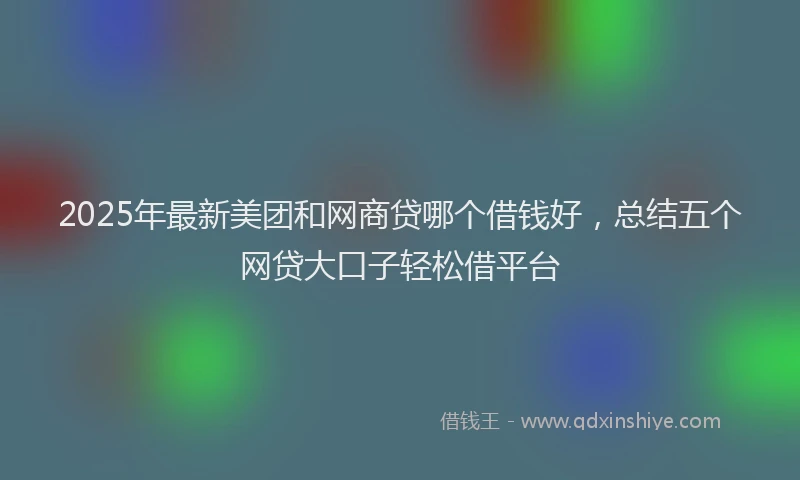 2025年最新美团和网商贷哪个借钱好，总结五个网贷大口子轻松借平台