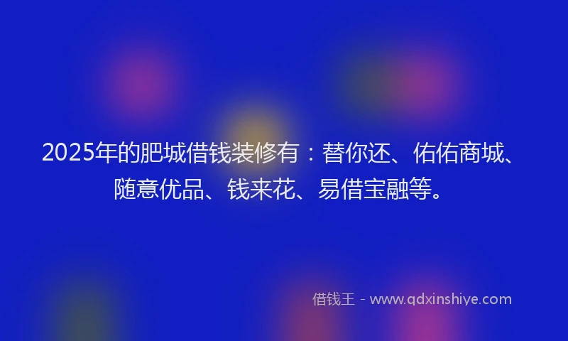 2025年的肥城借钱装修有：替你还、佑佑商城、随意优品、钱来花、易借宝融等。