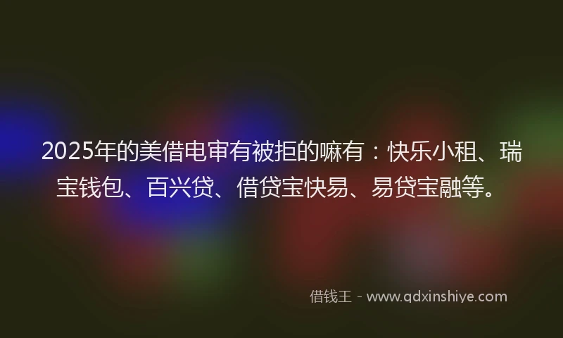 2025年的美借电审有被拒的嘛有：快乐小租、瑞宝钱包、百兴贷、借贷宝快易、易贷宝融等。