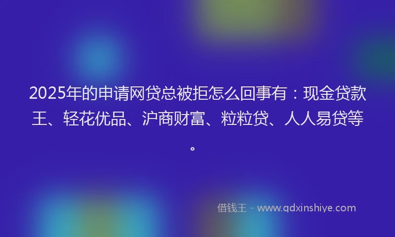 2025年的申请网贷总被拒怎么回事有：现金贷款王、轻花优品、沪商财富、粒粒贷、人人易贷等。