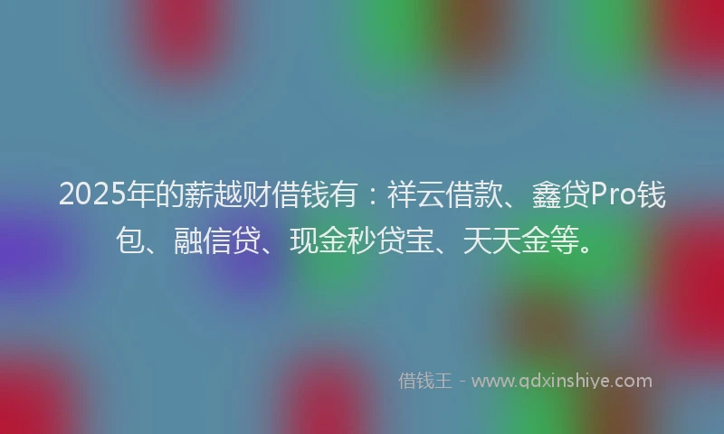 2025年的薪越财借钱有：祥云借款、鑫贷Pro钱包、融信贷、现金秒贷宝、天天金等。