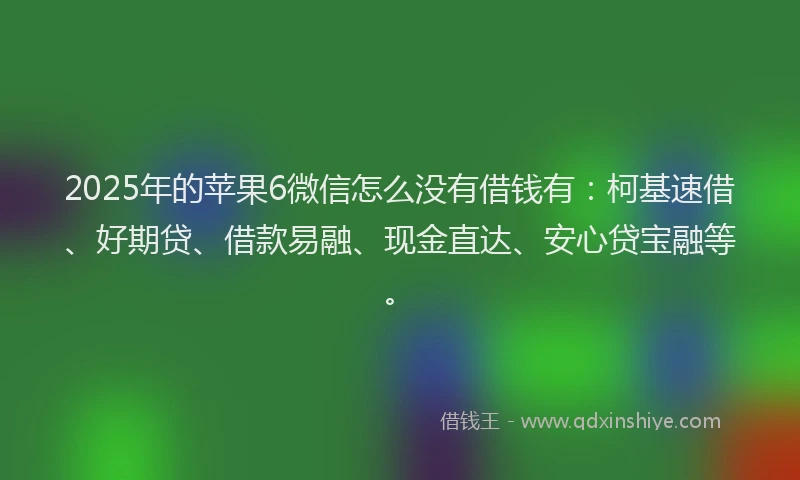 2025年的苹果6微信怎么没有借钱有：柯基速借、好期贷、借款易融、现金直达、安心贷宝融等。
