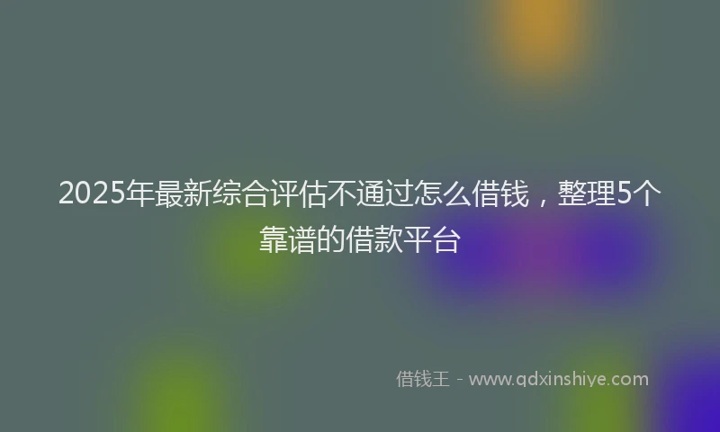 2025年最新综合评估不通过怎么借钱，整理5个靠谱的借款平台