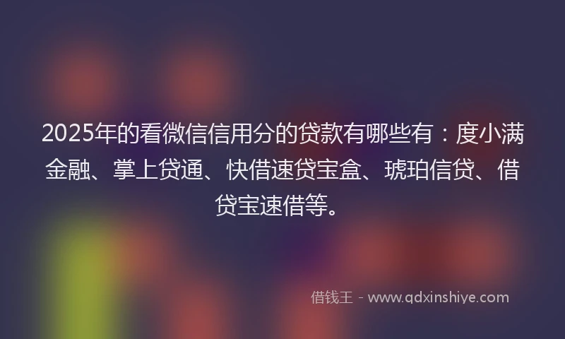2025年的看微信信用分的贷款有哪些有：度小满金融、掌上贷通、快借速贷宝盒、琥珀信贷、借贷宝速借等。
