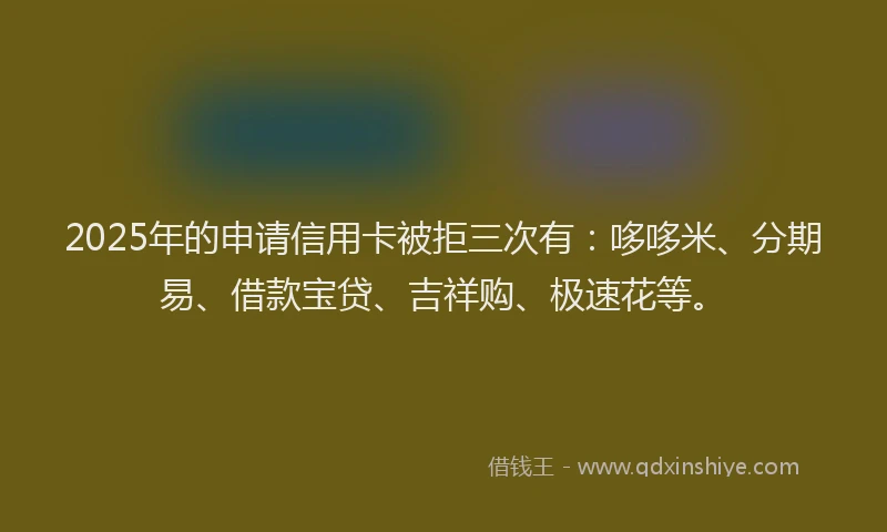 2025年的申请信用卡被拒三次有：哆哆米、分期易、借款宝贷、吉祥购、极速花等。